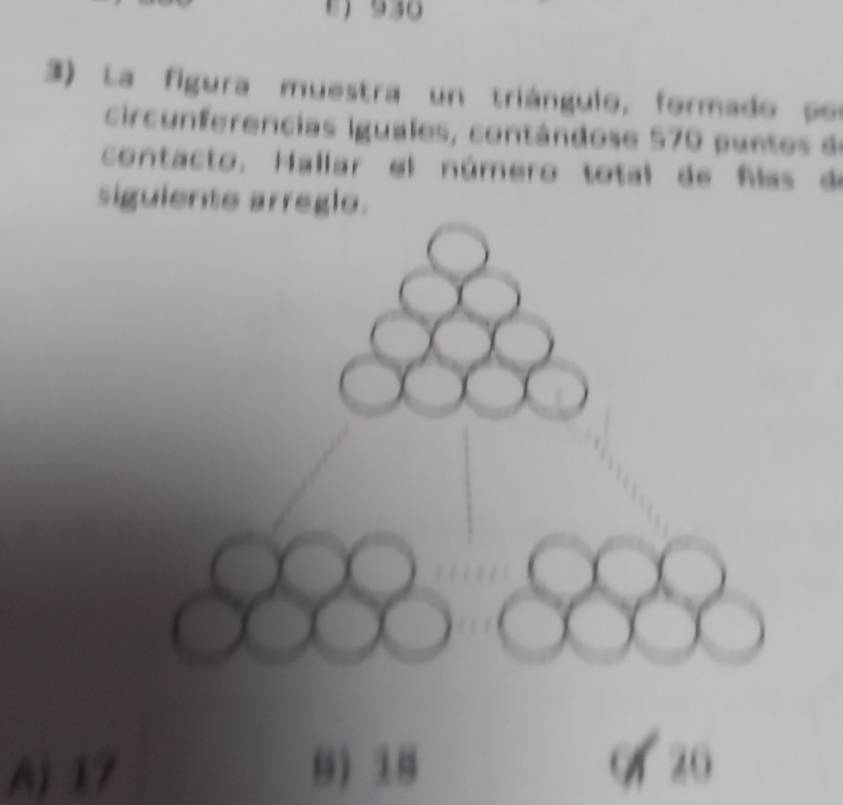 930
3) La figura muestra un triángulo, formado po
circunferencias iguales, contándose 570 puntes de
contacto. Hallar el número total de flas de
sigulente arregle.
A) 17 8) 18 0 20