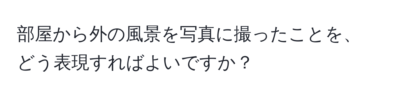 部屋から外の風景を写真に撮ったことを、どう表現すればよいですか？