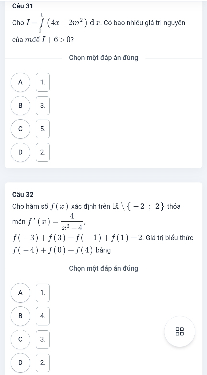 Cho I=∈tlimits _0^(1(4x-2m^2))dx :. Có bao nhiêu giá trị nguyên
của mđể I+6>0 ?
Chọn một đáp án đúng
A 1.
B 3.
C 5.
D 2.
Câu 32
Cho hàm số f(x) xác định trên R| -2;2 thỏa
mãn f'(x)= 4/x^2-4 ,
f(-3)+f(3)=f(-1)+f(1)=2. Giá trị biểu thức
f(-4)+f(0)+f(4) bằng
Chọn một đáp án đúng
A 1.
B 4.
□□
□□
C 3.
D 2.