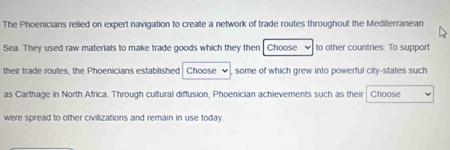 The Phoenicians relied on expert navigation to create a network of trade routes throughout the Mediterranean 
Sea. They used raw materials to make trade goods which they then Choose to other countries. To support 
their trade routes, the Phoenicians established Choose , some of which grew into powerful city-states such 
as Carthage in North Africa. Through cultural diffusion, Phoenician achievements such as their Choose 
were spread to other civilizations and remain in use today.