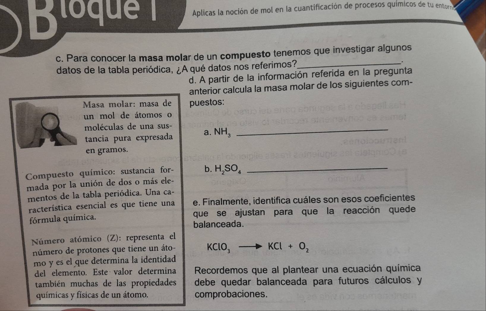 Bloque 1 Aplicas la noción de mol en la cuantificación de procesos químicos de tu entorno 
c. Para conocer la masa molar de un compuesto tenemos que investigar algunos 
datos de la tabla periódica, ¿A qué datos nos referimos?_ 
. 
d. A partir de la información referida en la pregunta 
anterior calcula la masa molar de los siguientes com- 
Masa molar: masa de puestos: 
un mol de átomos o 
moléculas de una sus-_ 
tancia pura expresada a. NH_3
en gramos. 
Compuesto químico: sustancia for- b. H_2SO_4 _ 
mada por la unión de dos o más ele- 
mentos de la tabla periódica. Una ca- 
racterística esencial es que tiene una e. Finalmente, identifica cuáles son esos coeficientes 
fórmula química. que se ajustan para que la reacción quede 
balanceada. 
Número atómico (Z): representa el 
número de protones que tiene un áto- KClO_3to KCl+O_2
mo y es el que determina la identidad 
del elemento. Este valor determina Recordemos que al plantear una ecuación química 
también muchas de las propiedades debe quedar balanceada para futuros cálculos y 
químicas y físicas de un átomo. comprobaciones.