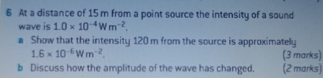 At a distance of 15 m from a point source the intensity of a sound 
wave is 1.0* 10^(-4)Wm^(-2). 
a Show that the intensity 120 m from the source is approximately
1.6* 10^(-6)Wm^(-2). (3 marks) 
b Discuss how the amplitude of the wave has changed. (2 marks)