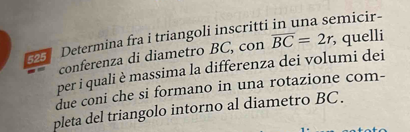 micir- 
525 Determina fra i triangoli inscritti 
conferenza di diametro BC, con overline BC=2r, , quelli 
per i quali è massima la differenza dei volumi dei 
due coni che si formano in una rotazione com- 
pleta del triangolo intorno al diametro BC.