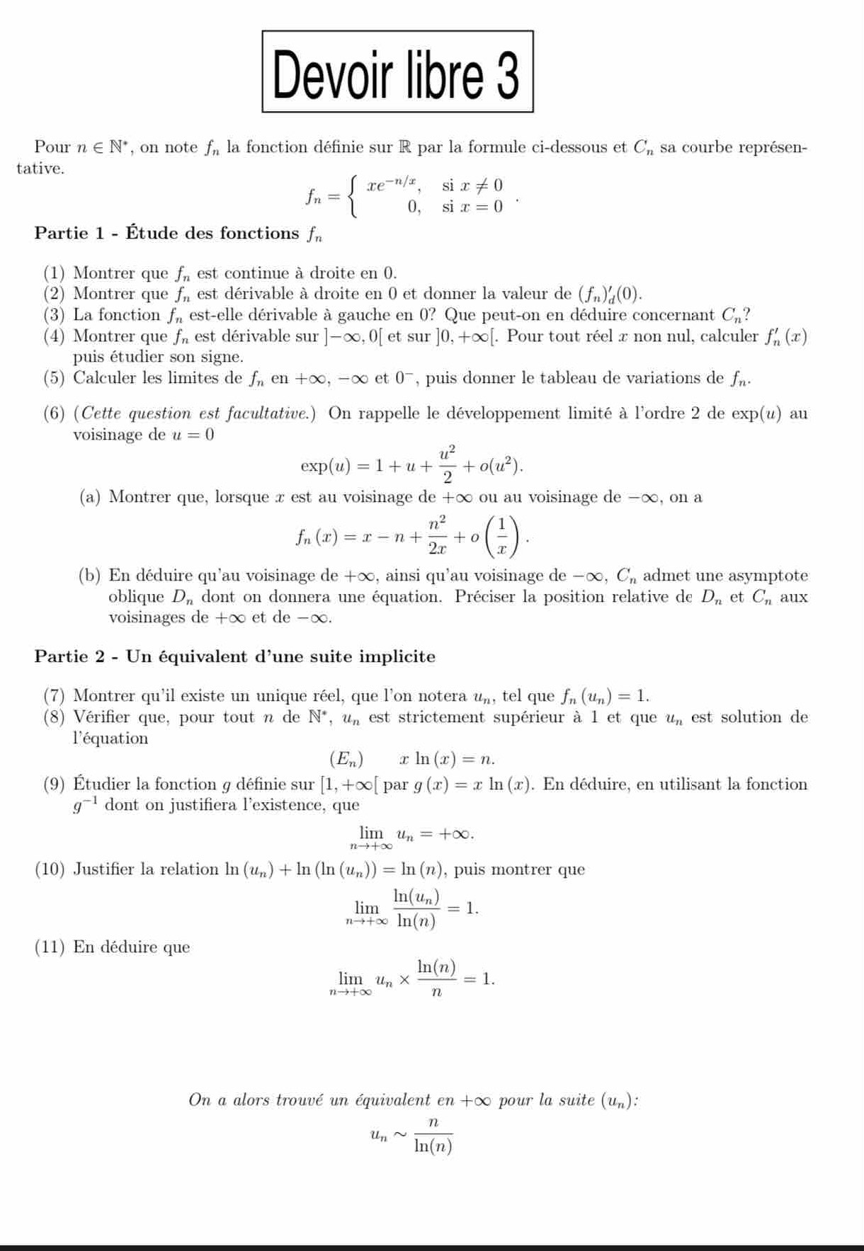 Devoir libre 3
Pour n∈ N^* , on note f_n la fonction définie sur R par la formule ci-dessous et C_n sa courbe représen-
tative.
f_n=beginarrayl xe^(-n/x),six!= 0 0,six=0endarray.
Partie 1 - Étude des fonctions f_n
(1) Montrer que f_n est continue à droite en 0.
(2) Montrer que f_n est dérivable à droite en 0 et donner la valeur de (f_n)'_d(0).
(3) La fonction f_n est-elle dérivable à gauche en 0? Que peut-on en déduire concernant C_n?
(4) Montrer que f_n est dérivable sur ]-∈fty ,0[ et S1 ur]0,+∈fty [ [. Pour tout réel x non nul, calculer f_n'(x)
puis étudier son signe.
(5) Calculer les limites de f_nen+∈fty ,-∈fty et 0^- , puis donner le tableau de variations de f_n.
(6) (Cette question est facultative.) On rappelle le développement limité à l'ordre 2 de exp(u) au
voisinage de u=0
exp(u)=1+u+ u^2/2 +o(u^2).
(a) Montrer que, lorsque x est au voisinage de +∞ ou au voisinage de -∞, on a
f_n(x)=x-n+ n^2/2x +o( 1/x ).
(b) En déduire qu'au voisinage e le+∈fty 1 , ainsi qu'au voisinage de −∞ ,C_n admet une asymptote
oblique D_n dont on donnera une équation. Préciser la position relative de D_n et C_n aux
voisinages de +∞ et de -∞.
Partie 2 - Un équivalent d'une suite implicite
(7) Montrer qu'il existe un unique réel, que l'on notera u_n, tel que f_n(u_n)=1.
(8) Vérifier que, pour tout n de N^*,u_n est strictement supérieur à l et que u_n est solution de
l'équation
(E_n) x ln (x)=n.
(9) Étudier la fonction g définie sur [1,+∈fty [ par g(x)=xln (x). En déduire, en utilisant la fonction
g^(-1) dont on justifiera l’existence, que
limlimits _nto +∈fty u_n=+∈fty .
(10) Justifier la relation ln (u_n)+ln (ln (u_n))=ln (n) , puis montrer que
limlimits _nto +∈fty frac ln (u_n)ln (n)=1.
(11) En déduire que
limlimits _nto +∈fty u_n*  ln (n)/n =1.
On a alors trouvé un équivalent en+∈fty pour la suite (u_n)
u_nsim  n/ln (n) 