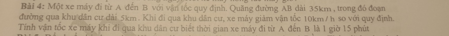 Một xe máy đi từ A đến B với vận tốc quy định. Quãng đường AB dài 35km , trong đó đoạn 
đường qua khu dân cư dài 5km. Khi đi qua khu dân cư, xe máy giảm vận tốc 10km / h so với quy định. 
Tính vận tốc xe máy khi đi qua khu dân cư biết thời gian xe máy đi từ A đến B là 1 giờ 15 phút