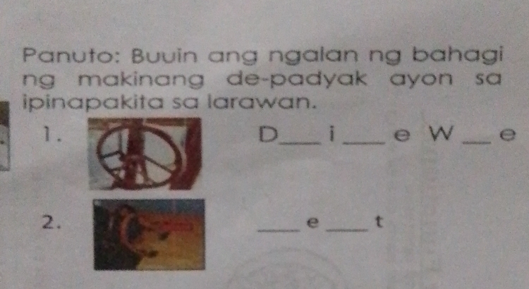 Panuto: Buuin ang ngalan ng bahagi 
ng makinang de-padyak ayon sa 
ipinapakita sa larawan. 
D i 
1. __e W _e 
2. 
_e _t