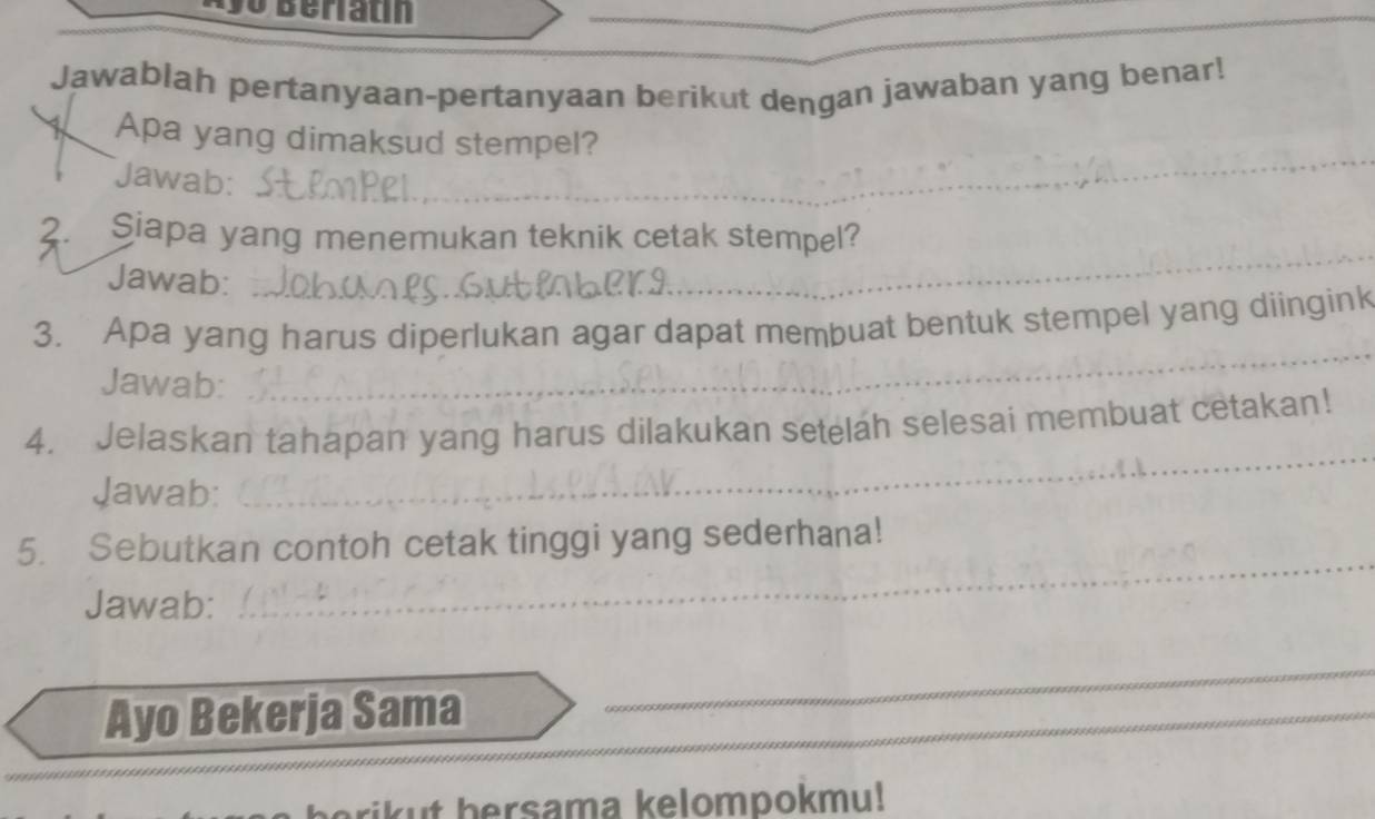 Beriatín 
_ 
Jawablah pertanyaan-pertanyaan berikut dengan jawaban yang benar! 
_ 
1 Apa yang dimaksud stempel? 
Jawab: 
2. Siapa yang menemukan teknik cetak stempel? 
Jawab: 
_ 
3. Apa yang harus diperlukan agar dapat membuat bentuk stempel yang diingink 
Jawab: 
_ 
4. Jelaskan tahapan yang harus dilakukan setelah selesai membuat cetakan! 
Jawab: 
_ 
5. Sebutkan contoh cetak tinggi yang sederhana! 
Jawab: 
_ 
_ 
_ 
Ayo Bekerja Sama 
_ 
rikut bersama kelompokmu!