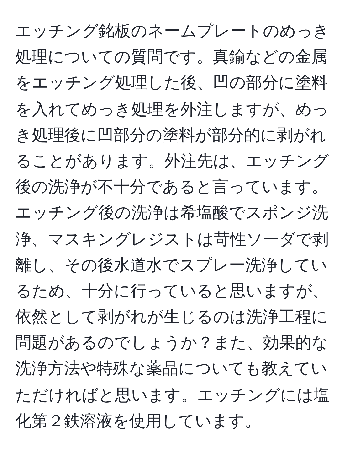 エッチング銘板のネームプレートのめっき処理についての質問です。真鍮などの金属をエッチング処理した後、凹の部分に塗料を入れてめっき処理を外注しますが、めっき処理後に凹部分の塗料が部分的に剥がれることがあります。外注先は、エッチング後の洗浄が不十分であると言っています。エッチング後の洗浄は希塩酸でスポンジ洗浄、マスキングレジストは苛性ソーダで剥離し、その後水道水でスプレー洗浄しているため、十分に行っていると思いますが、依然として剥がれが生じるのは洗浄工程に問題があるのでしょうか？また、効果的な洗浄方法や特殊な薬品についても教えていただければと思います。エッチングには塩化第２鉄溶液を使用しています。