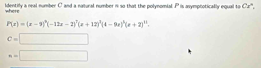 Identify a real number C and a natural number n so that the polynomial P is asymptotically equal to Cx^n, 
where
P(x)=(x-9)^9(-12x-2)^7(x+12)^2(4-9x)^5(x+2)^11.
C=□
n=□