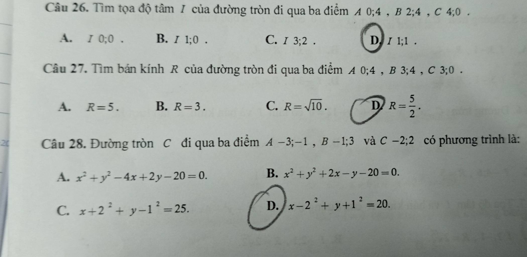 Tìm tọa độ tâm / của đường tròn đi qua ba điểm A 0; 4 , B 2; 4 , C 4; 0.
A. 10; 0. B. I 1; 0. C. 1 3; 2. D. σ 1; 1.
Câu 27. Tìm bán kính R của đường tròn đi qua ba điểm A 0; 4 , B 3; 4 , C 3; 0.
A. R=5. B. R=3. C. R=sqrt(10). D R= 5/2 . 
2(
Câu 28. Đường tròn C đi qua ba điểm 1 A -3; -1 , B -1; 3 và C-2;2 có phương trình là:
A. x^2+y^2-4x+2y-20=0.
B. x^2+y^2+2x-y-20=0.
C. x+2^2+y-1^2=25. D. x-2^2+y+1^2=20.