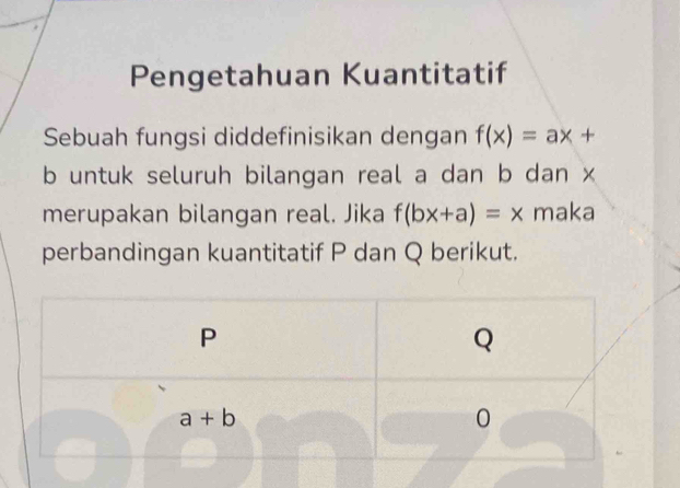 Pengetahuan Kuantitatif
Sebuah fungsi diddefinisikan dengan f(x)=ax+
b untuk seluruh bilangan real a dan b dan x
merupakan bilangan real. Jika f(bx+a)=x maka
perbandingan kuantitatif P dan Q berikut.