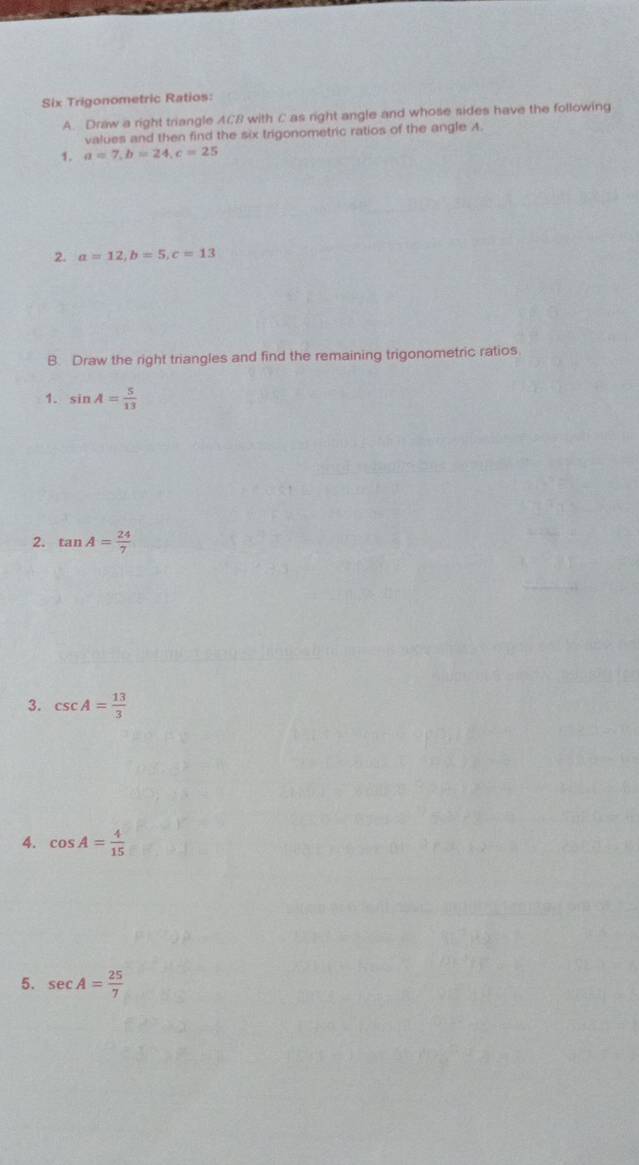 Six Trigonometric Ratios: 
A. Draw a right triangle ACB with C as right angle and whose sides have the following 
values and then find the six trigonometric ratios of the angle A. 
1. a=7, b=24, c=25
2. a=12, b=5, c=13
B. Draw the right triangles and find the remaining trigonometric ratios 
1. sin A= 5/13 
2. tan A= 24/7 
3. csc A= 13/3 
4. cos A= 4/15 
5. sec A= 25/7 