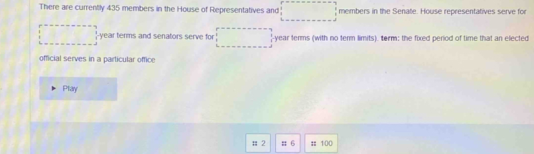 There are currently 435 members in the House of Representatives and □ members in the Senate. House representatives serve for
□ -year terms and senators serve for □ -year terms (with no term limits). term: the fixed period of time that an elected 
official serves in a particular office 
Play 
:: 2 :: 6 :: 100