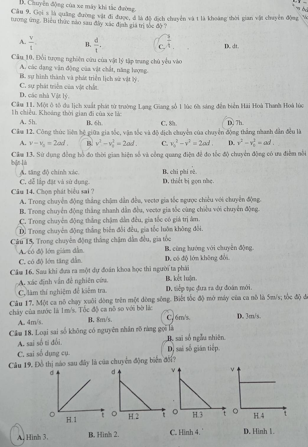 x-
D. Chuyển động của xe máy khi tắc đường.
m bà
Câu 9. Gọi s là quãng đường vật đi được, d là độ dịch chuyền và t là khoảng thời gian vật chuyển động ric
tương ứng. Biểu thức nào sau đây xác định giá trị tốc độ ?
A.  V/t .  d/t . C.  s/t . D. dt.
B.
Câu 10. Đối tượng nghiên cứu của vật lý tập trung chủ yếu vào
A. các dạng vận động của vật chất, năng lượng.
B. sự hình thành và phát triển lịch sử vật lý.
C. sự phát triểền của vật chất.
D. các nhà Vật lý.
Câu 11. Một ô tô du lịch xuất phát từ trường Lạng Giang số 1 lúc 6h sáng đến biển Hải Hoà Thanh Hoá lúc
1h chiều. Khoảng thời gian đi của xe là:
A. 5h. B. 6h. C. 8h. D. 7h.
Câu 12. Công thức liên hệ giữa gia tốc, vận tốc và độ dịch chuyển của chuyển động thẳng nhanh dần đều là
A. v-v_0=2ad. B. v^2-v_0^(2=2ad. C. v_0^2-v^2)=2ad. D. v^2-v_0^2=ad.
Câu 13. Sử dụng đồng hồ đo thời gian hiện số và cổng quang điện để đo tốc độ chuyển động có ưu điểm nổi
bật là
A. tăng độ chính xác. B. chi phí rẻ.
C. dễ lắp đặt và sử dụng. D. thiết bị gọn nhẹ.
Câu 14. Chọn phát biểu sai ?
A. Trong chuyển động thẳng chậm dần đều, vectơ gia tốc ngược chiều với chuyền động.
B. Trong chuyển động thẳng nhanh dần đều, vectơ gia tốc cùng chiều với chuyền động.
C. Trong chuyền động thẳng chậm dần đều, gia tốc có giá trị âm.
D. Trong chuyển động thẳng biến đổi đều, gia tốc luôn không đổi.
Câu 15. Trong chuyển động thắng chậm dần đều, gia tốc
A. có độ lớn giảm dần. B. cùng hướng với chuyển động.
C. có độ lớn tăng dần. D. có độ lớn không đồi.
Câu 16. Sau khi đưa ra một dự đoán khoa học thì người ta phải
A. xác định vấn đề nghiên cứu.
B. kết luận.
C. làm thí nghiệm để kiểm tra. D. tiếp tục đưa ra dự đoán mới.
Câu 17. Một ca nô chạy xuôi dòng trên một dòng sông. Biết tốc độ mở máy của ca nô là 5m/s; tốc độ d
chảy của nước là 1m/s. Tốc độ ca nô so với bờ là:
A. 4m/s. B. 8m/s. C. 6m/s. D. 3m/s.
Câu 18. Loại sai số không có nguyên nhân rõ ràng gọi là
A. sai số tỉ đối.
B. sai số ngẫu nhiên.
D. sai số gián tiếp.
C. sai số dụng cụ.
Câu 19. Đồ thị nào sau đây là của chuyển động biến đổi?
A. Hình 3. B. Hình 2. C. Hình 4. D. Hình 1.