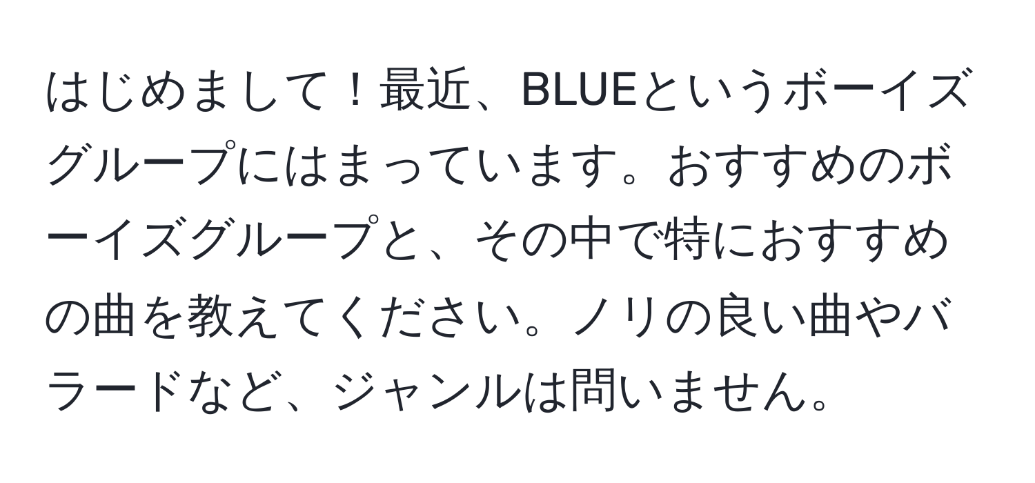 はじめまして！最近、BLUEというボーイズグループにはまっています。おすすめのボーイズグループと、その中で特におすすめの曲を教えてください。ノリの良い曲やバラードなど、ジャンルは問いません。