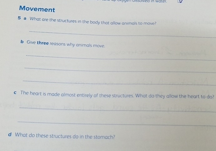 gen dissolved in water. 
Movement 
5 a What are the structures in the body that allow animals to move? 
_ 
b Give three reasons why animals move. 
_ 
_ 
_ 
c The heart is made almost entirely of these structures. What do they allow the heart to do? 
_ 
_ 
d What do these structures do in the stomach?