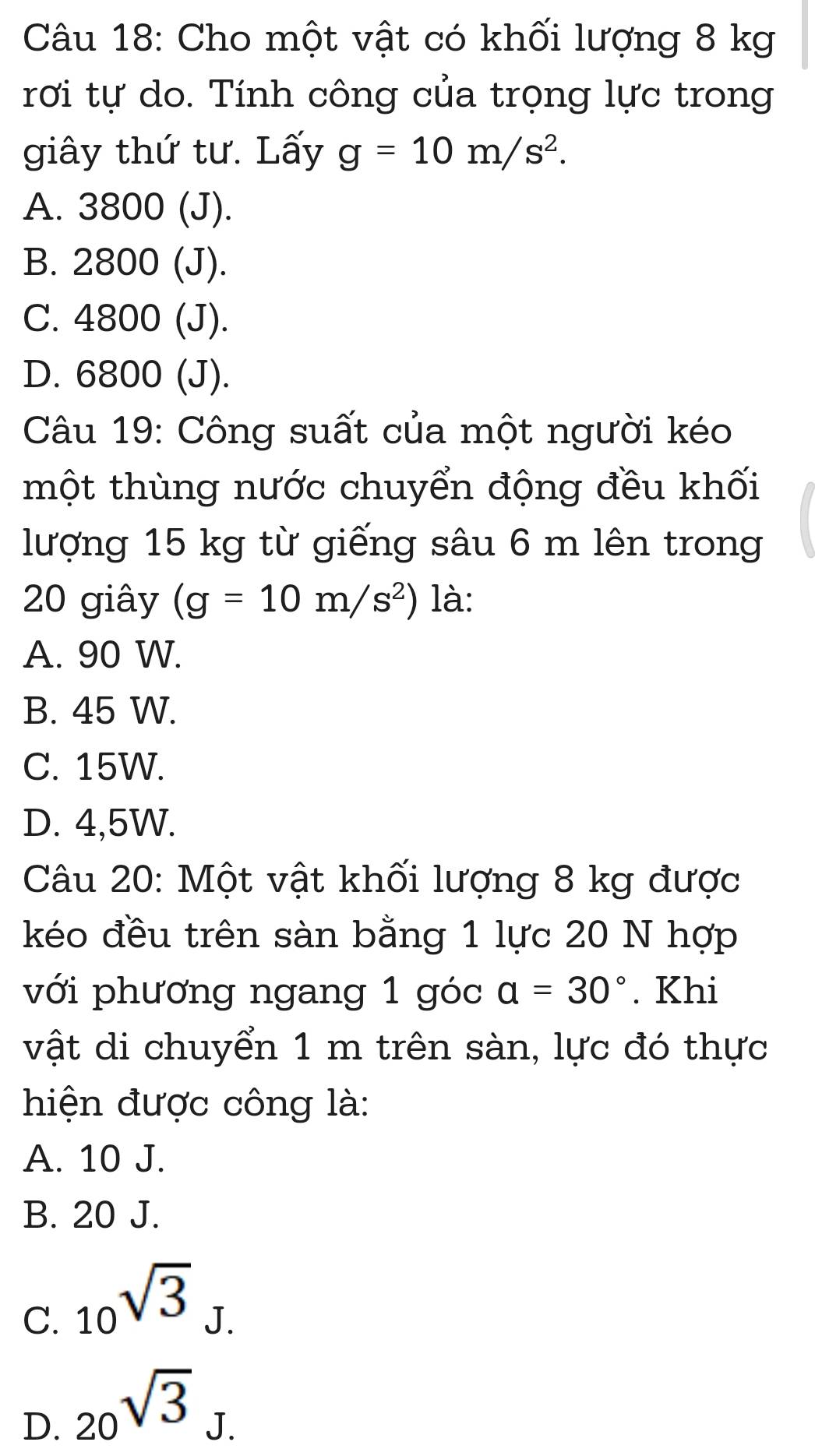 Cho một vật có khối lượng 8 kg
rơi tự do. Tính công của trọng lực trong
giây thứ tư. Lấy g=10m/s^2.
A. 3800 (J).
B. 2800 (J).
C. 4800 (J).
D. 6800 (J).
Câu 19: Công suất của một người kéo
một thùng nước chuyển động đều khối
lượng 15 kg từ giếng sâu 6 m lên trong
20 giây (g=10m/s^2) là:
A. 90 W.
B. 45 W.
C. 15W.
D. 4,5W.
Câu 20: Một vật khối lượng 8 kg được
kéo đều trên sàn bằng 1 lực 20 N hợp
với phương ngang 1 góc a=30°. Khi
vật di chuyển 1 m trên sàn, lực đó thực
hiện được công là:
A. 10 J.
B. 20 J.
C. _10sqrt(3)
J.
D. 20^(sqrt(3))J.