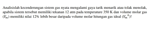 Analisislah kecenderungan sistem gas nyata mengalami gaya tarik menarik atau tolak menolak, 
apabila sistem tersebut memiliki tekanan 12 atm pada temperature 350 K dan volume molar gas
(V_m) memiliki nilai 12% lebih besar daripada volume molar hitungan gas ideal (V_m^0)!