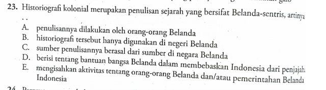 Historiografi kolonial merupakan penulisan sejarah yang bersifat Belanda-sentris, artinya
A. penulisannya dilakukan oleh orang-orang Belanda
B. historiograf tersebut hanya digunakan di negeri Belanda
C. sumber penulisannya berasal dari sumber di negara Belanda
D. berisi tentang bantuan bangsa Belanda dalam membebaskan Indonesia dari penjajah
E. mengisahkan aktivitas tentang orang-orang Belanda dan/atau pemerintahan Belanda
Indonesia