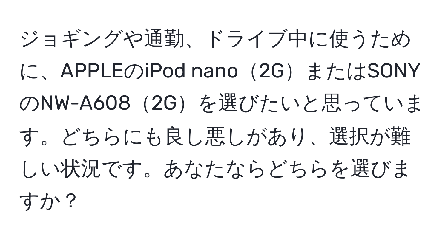 ジョギングや通勤、ドライブ中に使うために、APPLEのiPod nano2GまたはSONYのNW-A6082Gを選びたいと思っています。どちらにも良し悪しがあり、選択が難しい状況です。あなたならどちらを選びますか？