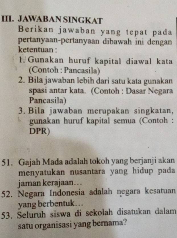 JAWABAN SINGKAT 
Berikan jawaban yang tepat pada 
pertanyaan-pertanyaan dibawah ini dengan 
ketentuan : 
1. Gunakan huruf kapital diawal kata 
(Contoh : Pancasila) 
2. Bila jawaban lebih dari satu kata gunakan 
spasi antar kata. (Contoh : Dasar Negara 
Pancasila) 
3. Bila jawaban merupakan singkatan, 
gunakan huruf kapital semua (Contoh : 
DPR) 
51. Gajah Mada adalah tokoh yang berjanji akan 
menyatukan nusantara yang hidup pada 
jaman kerajaan. . . 
52. Negara Indonesia adalah negara kesatuan 
yang berbentuk . .. 
53. Seluruh siswa di sekolah disatukan dalam 
satu organisasi yang bernama?