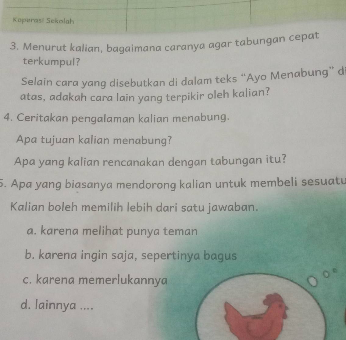 Koperasi Sekolah
3. Menurut kalian, bagaimana caranya agar tabungan cepat
terkumpul?
Selain cara yang disebutkan di dalam teks “Ayo Menabung” d
atas, adakah cara lain yang terpikir oleh kalian?
4. Ceritakan pengalaman kalian menabung.
Apa tujuan kalian menabung?
Apa yang kalian rencanakan dengan tabungan itu?
5. Apa yang biasanya mendorong kalian untuk membeli sesuatu
Kalian boleh memilih lebih dari satu jawaban.
a. karena melihat punya teman
b. karena ingin saja, sepertinya bagus
c. karena memerlukannya
d. lainnya ....