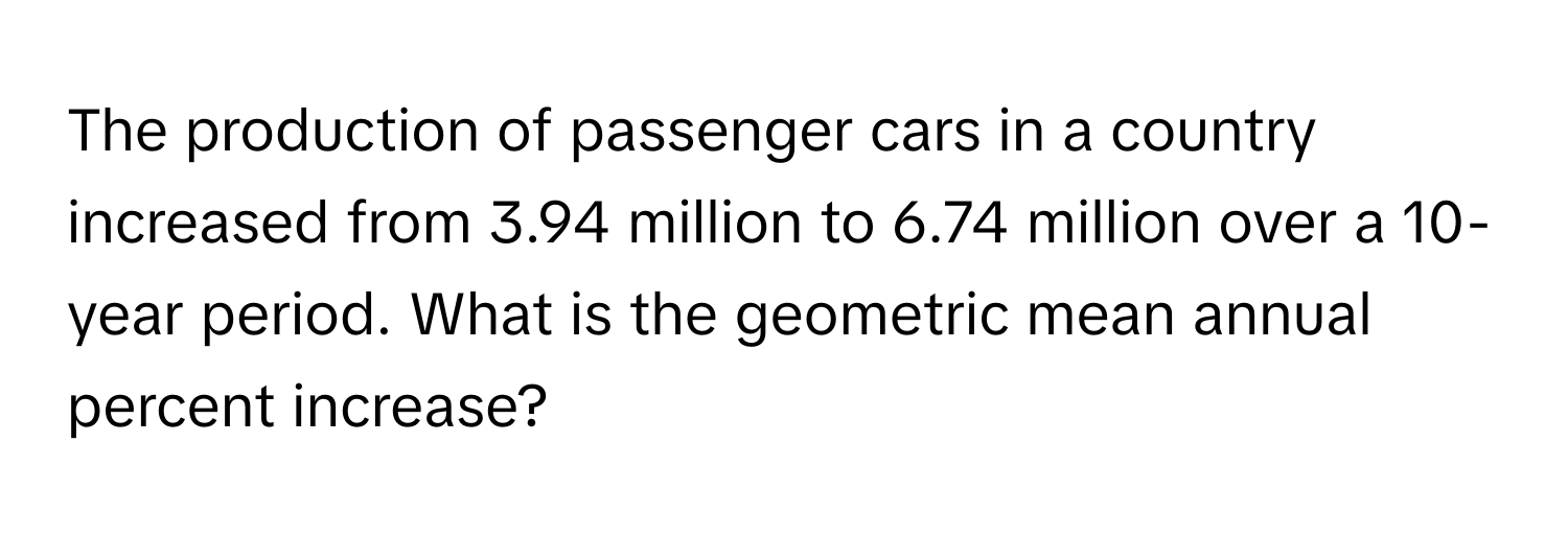 The production of passenger cars in a country increased from 3.94 million to 6.74 million over a 10-year period. What is the geometric mean annual percent increase?