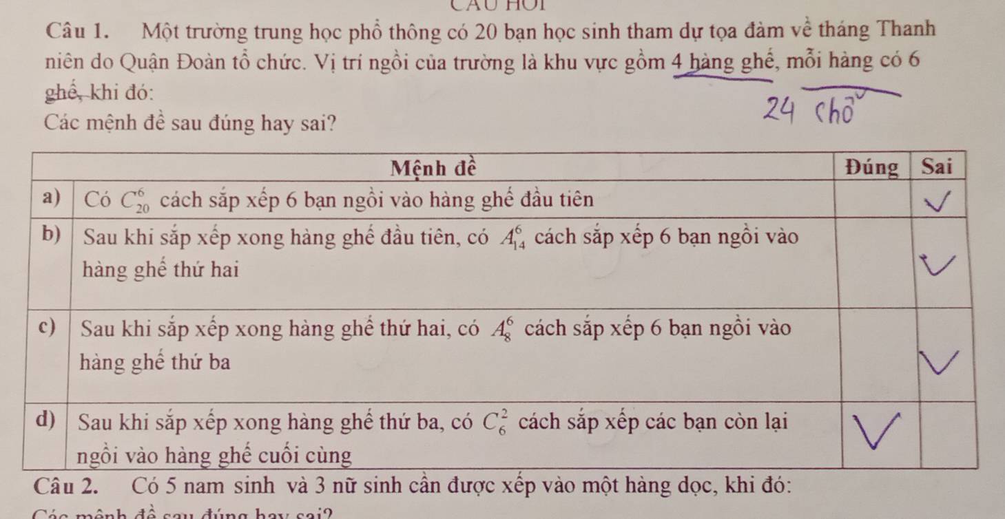 Một trường trung học phổ thông có 20 bạn học sinh tham dự tọa đàm về tháng Thanh
niên do Quận Đoàn tổ chức. Vị trí ngồi của trường là khu vực gồm 4 hàng ghế, mỗi hàng có 6
ghể, khi đó:
Các mệnh đề sau đúng hay sai?
Câinh và 3 nữ sinh cần đợc xếp vào một hàng dọc, k
1.