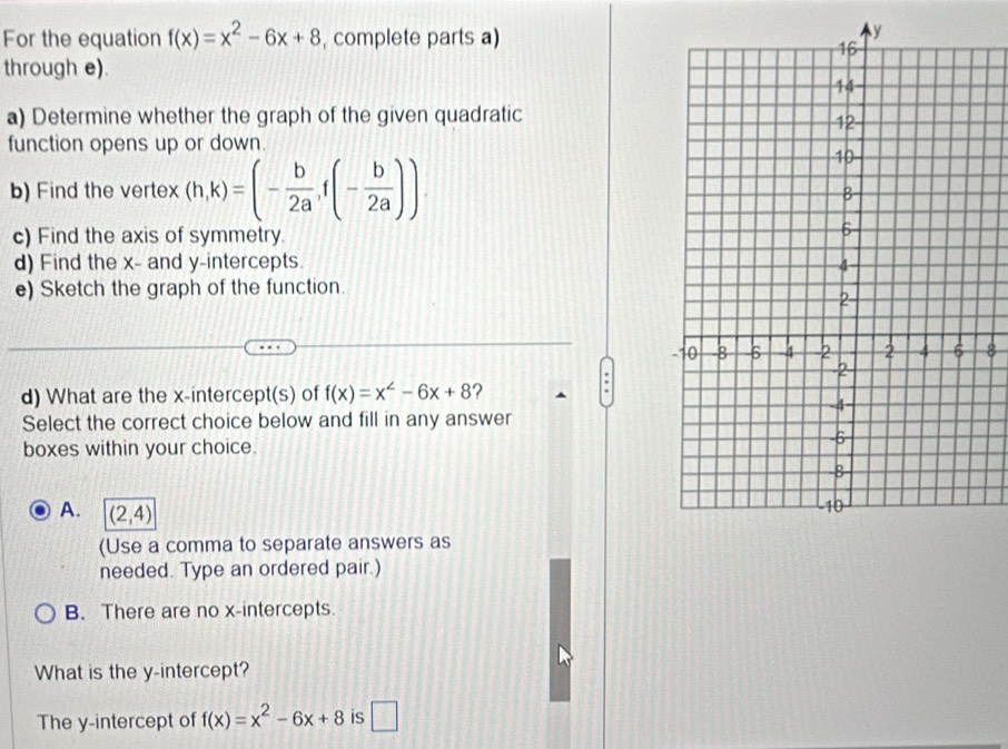 For the equation f(x)=x^2-6x+8 , complete parts a)
through e).
a) Determine whether the graph of the given quadratic
function opens up or down.
b) Find the vertex (h,k)=(- b/2a ,f(- b/2a )). 
c) Find the axis of symmetry.
d) Find the x - and y-intercepts. 
e) Sketch the graph of the function.
8
d) What are the x-intercept(s) of f(x)=x^2-6x+8 ?
Select the correct choice below and fill in any answer
boxes within your choice.
A. (2,4)
(Use a comma to separate answers as
needed. Type an ordered pair.)
B. There are no x-intercepts.
What is the y-intercept?
The y-intercept of f(x)=x^2-6x+8 is □