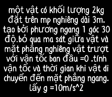 một vật có khối lượng 2kg
đặt trên mp nghiêng dài 3m. 
tạo bởi phường ngang 1 góc 30
độ.bỏ qua ma sát giữa vật và 
mặt phầng nghiêng vật trượt 
với vận tốc ban đ overset wedge au=0.tính 
vận tốc và thời gian khi vật di 
chuyển đến mặt phẳng ngang. 
lấy g=10m/s^(wedge)2