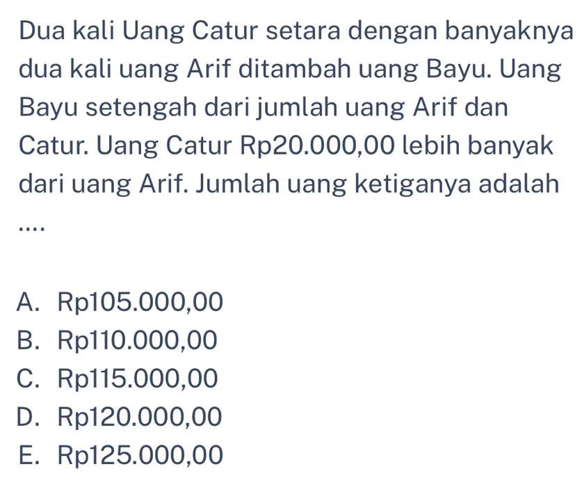 Dua kali Uang Catur setara dengan banyaknya
dua kali uang Arif ditambah uang Bayu. Uang
Bayu setengah dari jumlah uang Arif dan
Catur. Uang Catur Rp20.000,00 lebih banyak
dari uang Arif. Jumlah uang ketiganya adalah
....
A. Rp105.000,00
B. Rp110.000,00
C. Rp115.000,00
D. Rp120.000,00
E. Rp125.000,00