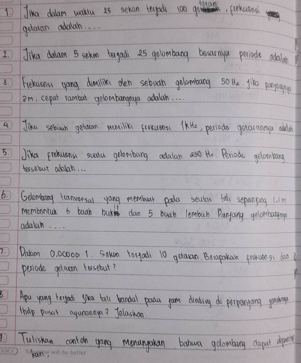 Jika dalam waklu a5 sekon tergad 100 goaran, fekuensi 
gelaran adalah. . . . 
2. Jika dalam 5 sekan tegadi a5 gelombang besarnya periode adilan 
3. Fiekuensi yang dimiliki olen sebuan gelombang 50 H. jike pangaginyp 
Im, cepat rambar gelombangnya adalah. 
4 Jika sebuan geharan nemiliki Frexuensi KH, periods getarannya addan 
5. Jika Frekuensi suata gelombang adalan a5d Hc. Periode gelombang 
tersebut adalah. . . 
6. ) Gelombang tranversal yang membuar poda seutas tall sepanping 1. 1m

membontak 6 buah buk dan 5 buah lembur Panjang gelombangmnp 
adalah. . . . 
7. Dalam 0, 00000 1. Sekon tergadi 10 getaan. Berapakan frokuen si dan 
periode gelaan tasehut? 
Apu yang teyads sika tall bandal pada yam dinding di perpangang ganionp 
thep pusar agunannya? Jelaskan 
Tuliskan conton gang menungakan bahwa golombang dapart dipaing 
Tkan,