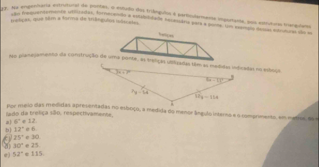 Na engenharia estrutural de pontes, o estudo dos triângulos é particularmente importante, pois estruturas triangulares
treliças, que têm a forma de triângulos isósceles
são frequentemente utilizadas, fornecendo a estabilidade necessária para a ponte. Um exemplo dessas estruturas são a
Treliças
Por meio das medidas apresentadas no esboço, a medida do menor ângulo interno e o comprimento, em metros, doa
lado da treliça são, respectivamente,
a) 6° e 12.
b) 12° e 6.
a 25° e 30.
a) 30° e 25.
e) 52° e 115.