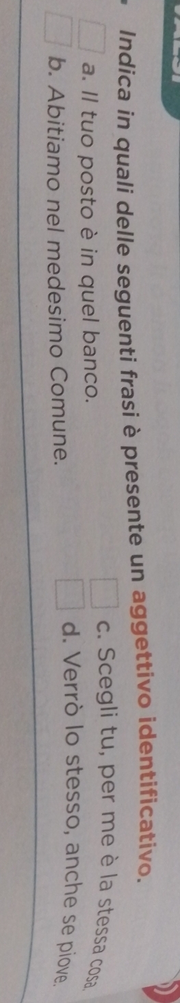 Indica in quali delle seguenti frasi è presente un aggettivo identificativo.
c. Scegli tu, per me è la stessa cosa
a. Il tuo posto è in quel banco.
b. Abitiamo nel medesimo Comune.
d. Verrò lo stesso, anche se piove.