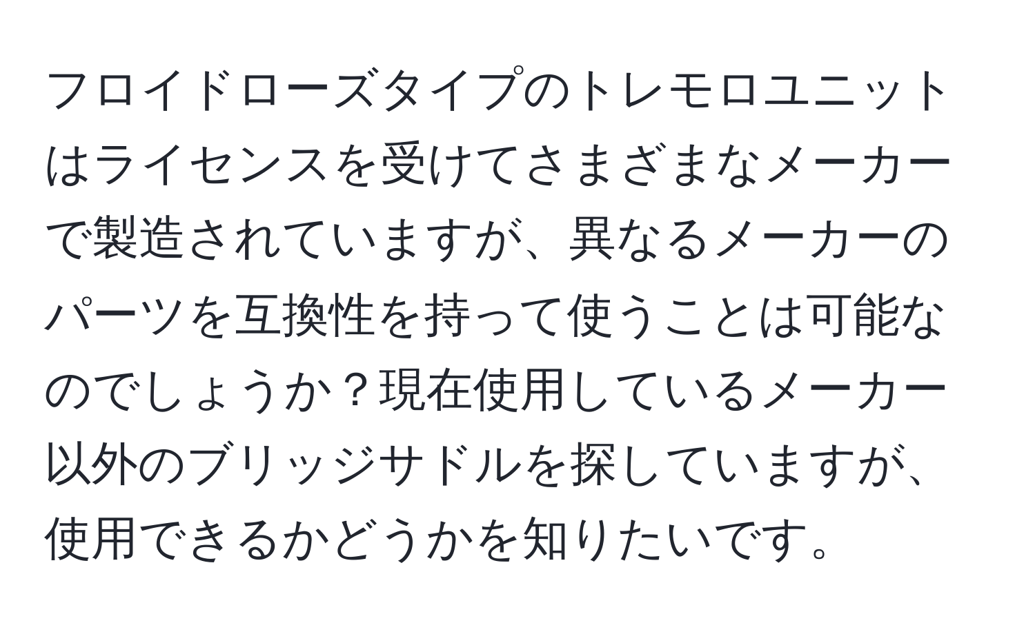 フロイドローズタイプのトレモロユニットはライセンスを受けてさまざまなメーカーで製造されていますが、異なるメーカーのパーツを互換性を持って使うことは可能なのでしょうか？現在使用しているメーカー以外のブリッジサドルを探していますが、使用できるかどうかを知りたいです。