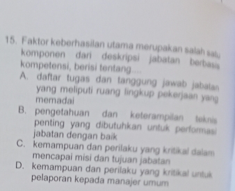 Faktor keberhasilan utama merupakan salah salu
komponen dari deskripsi jabatan berbasi
kompetensi, berisi tentang....
A. daftar tugas dan tanggung jawab jabalan
yang meliputi ruang lingkup pekerjaan yang
memadai
B. pengetahuan dan keterampilan teknis
penting yang dibutuhkan untuk performasi
jabatan dengan baik
C. kemampuan dan perilaku yang kritikal dalam
mencapai misi dan tujuan jabatan
D. kemampuan dan perilaku yang kritikal untuk
pelaporan kepada manajer umum