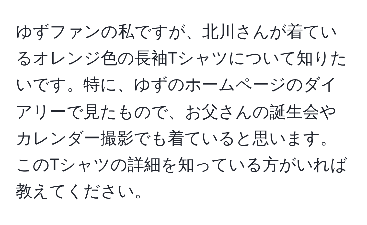 ゆずファンの私ですが、北川さんが着ているオレンジ色の長袖Tシャツについて知りたいです。特に、ゆずのホームページのダイアリーで見たもので、お父さんの誕生会やカレンダー撮影でも着ていると思います。このTシャツの詳細を知っている方がいれば教えてください。