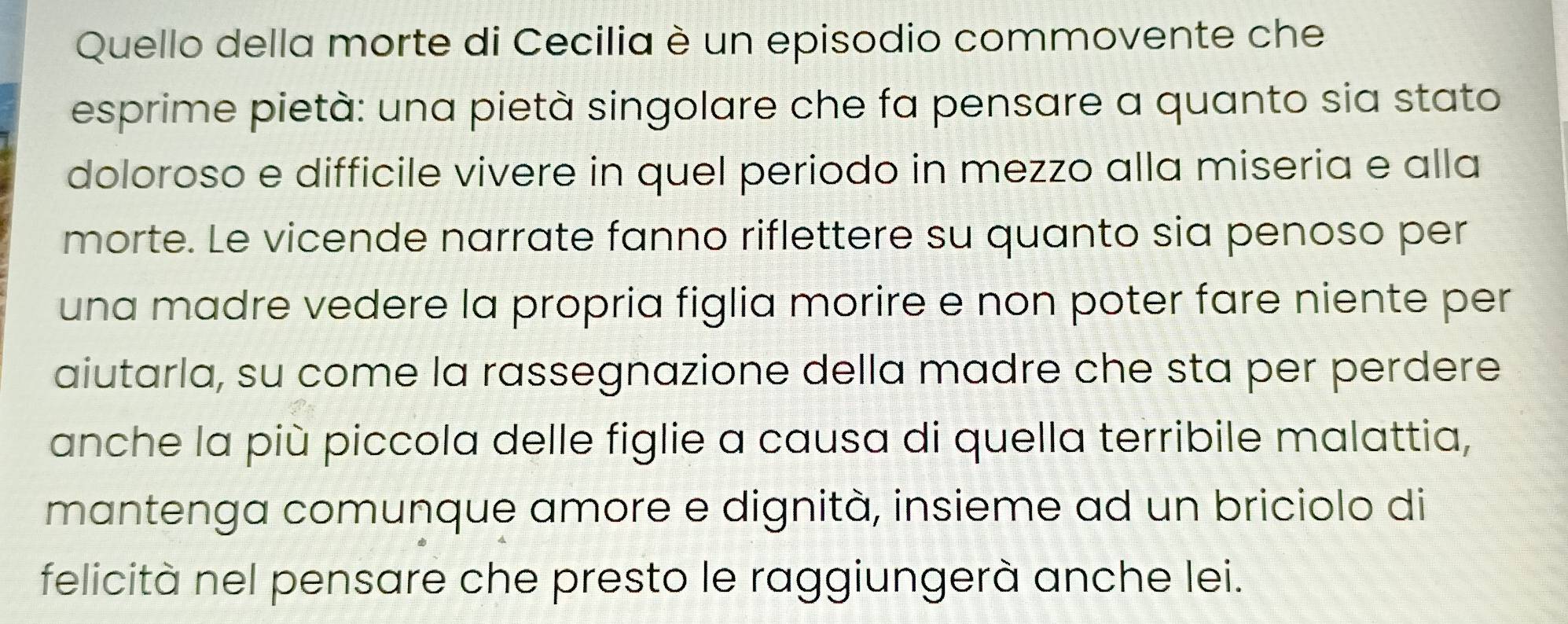 Quello della morte di Cecilia è un episodio commovente che 
esprime pietà: una pietà singolare che fa pensare a quanto sia stato 
doloroso e difficile vivere in quel periodo in mezzo alla miseria e alla 
morte. Le vicende narrate fanno riflettere su quanto sia penoso per 
una madre vedere la propria figlia morire e non poter fare niente per 
aiutarla, su come la rassegnazione della madre che sta per perdere 
anche la più piccola delle figlie a causa di quella terribile malattia, 
mantenga comunque amore e dignità, insieme ad un briciolo di 
felicità nel pensare che presto le raggiungerà anche lei.