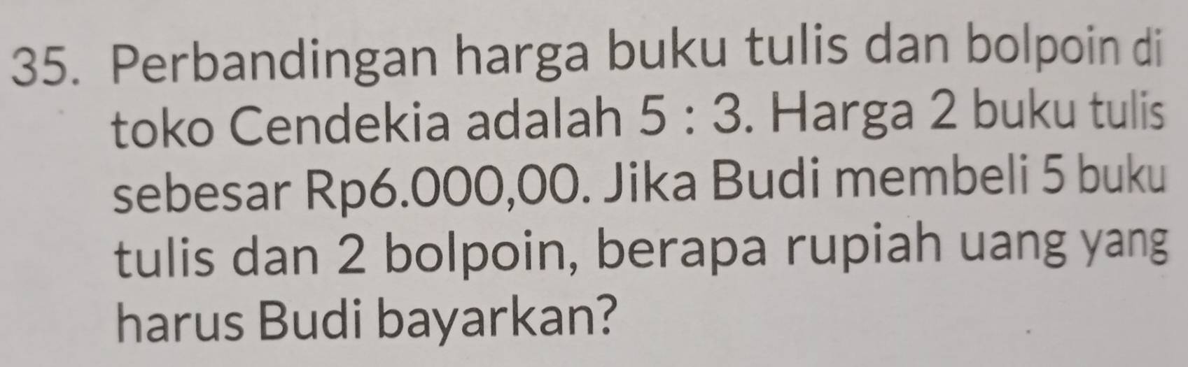 Perbandingan harga buku tulis dan bolpoin di 
toko Cendekia adalah 5:3. Harga 2 buku tulis 
sebesar Rp6.000,00. Jika Budi membeli 5 buku 
tulis dan 2 bolpoin, berapa rupiah uang yang 
harus Budi bayarkan?