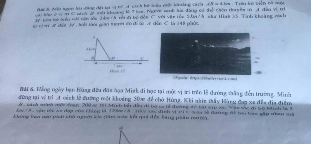 Một ngọn hải đăng đặt tại vị trí 4 cách bở biển một khoảng cách AB=4km. Trên bờ biển có một 
cái kho ở vị trí C cách B một khoảng lả 7 km. Người canh hải đăng có thể chèo thuyền từ A đến vị trí 
M trên bờ biển với vận tốc 3km/h rồi đi bộ đến C với vận tốc 5km/h như Hình 35. Tinh khoảng cách 
từ vị tri B đến M , biết thời gian người đó đi từ A đến C là 148 phút. 
s://shutterstock.com) 
Bài 6. Hằng ngày bạn Hùng đều đón bạn Minh đi học tại một vị trí trên lhat e đường thẳng đến trường. Minh 
đứng tại vị trí A cách lề đường một khoảng 50m để chờ Hùng. Khi nhìn thấy Hùng đạp xe đến địa điểm 
B , cách mình một đoạn 200 m thì Minh bắt đầu đi bộ ra lễ đường đễ bắt kịp xe. Vận tốc đi bộ Minh là 5
km /h , vận tốc xe đạp của Hùng là 15km /h. Hãy xác định vị tri C trên lễ đường đề hai bạn gặp nhau mả 
không bạn nảo phái chở người kia (làm tròn kết quả đến hàng phần mười).