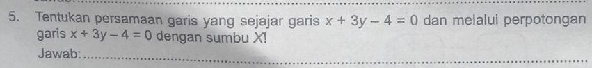 Tentukan persamaan garis yang sejajar garis x+3y-4=0 dan melalui perpotongan
garis x+3y-4=0 dengan sumbu X!
Jawab:
_