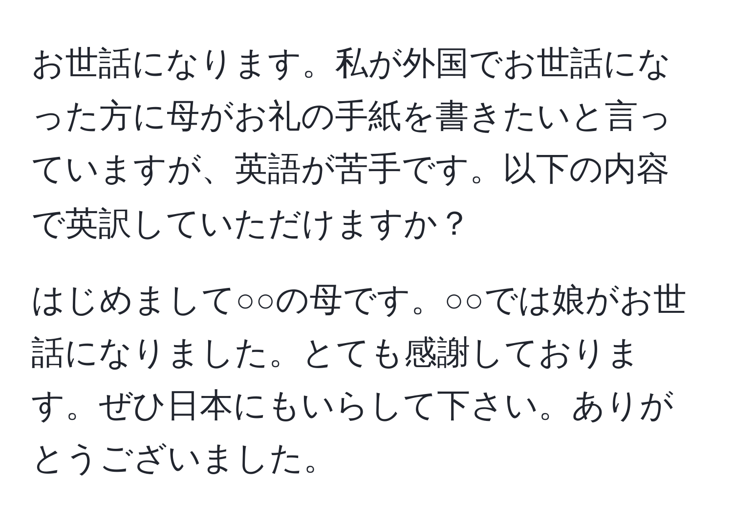 お世話になります。私が外国でお世話になった方に母がお礼の手紙を書きたいと言っていますが、英語が苦手です。以下の内容で英訳していただけますか？  

はじめまして○○の母です。○○では娘がお世話になりました。とても感謝しております。ぜひ日本にもいらして下さい。ありがとうございました。