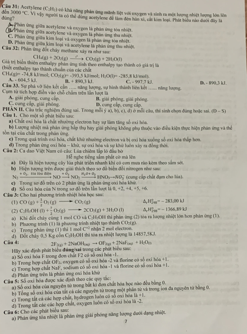 Acetylene (C_2H_2) 1 có khả năng phản ứng mãnh liệt với oxygen và sinh ra một lượng nhiệt lượng lớn lên
dn 3000°C. Vì vậy người ta có thể dùng acetylene đề làm đèn hàn xì, cát kim loại. Phát biểu nào dưới đây là
dúng?
Phản ứng giữa acetylene và oxygen là phản ứng tỏa nhiệt.
B. Phản ứng giữa acetylene và oxygen là phản ứng thu nhiệt.
C. Phản ứng giữa kim loại và oxygen là phản ứng tỏa nhiệt.
D. Phản ứng giữa kim loại và acetylene là phản ứng thu nhiệt.
Câu 32: Phản ứng đốt cháy methane xảy ra như sau:
CH_4(g)+2O_2(g)to CO_2(g)+2H_2O(l)
Giá trị biển thiên enthalpy phản ứng tính theo enthalpy tạo thành có giá trị là
(biết enthalpy tạo thành chuẩn của các chất
CH_4(g)=-74,8kJ/mol; CO_2(g)=-393,5kJ/mol H_2O(l)=-285,8kJ/mol)
A. -604,5 5 kJ. B. +890.3kJ. C. - 997,7 kJ. D. - 890,3 kJ.
Câu 33. Sự phá vỡ liên kết cần ….... năng lượng, sự hình thành liên kết ...... năng lượng.
Cụm từ tích hợp điền vào chỗ chấm trên lần lượt là
A. giải phóng, cung cấp. B. giải phóng, giải phóng.
C. cung cấp, giải phóng. D. cung cấp, cung cấp.
PHẢN II. Câu trắc nghiệm đúng sai. Trong mỗi ý a), b), c), d) ở mỗi câu, thí sinh chọn đúng hoặc sai. (Đ - S)
Câu 1. Cho một số phát biểu sau:
a) Chất oxi hóa là chất nhường electron hay sự làm tăng số oxi hóa.
b) Lượng nhiệt mà phản ứng hấp thụ hay giải phóng không phụ thuộc vào điều kiện thực hiện phản ứng và thể
tồn tại của chất trong phản ứng.
c) Trong quá trình oxi hóa, chất khử nhường electron và bị oxi hóa xuống số oxi hóa thấp hơn.
d) Trong phản ứng oxi hóa - khừ, sự oxi hóa và sự khử luôn xảy ra đồng thời.
Câu 2: Ca dao Việt Nam có câu: Lúa chiêm lấp ló đầu bờ
Hỗ nghe tiếng sấm phất cờ mà lên
a) Đây là hiện tượng cây lúa phát triển nhanh khi có cơn mưa rào kèm theo sắm sét.
b) Hiện tượng trên được giải thích theo sơ đồ biến đồi nitrogen như sau:
N_2xrightarrow +O_2,tialiradienNOxrightarrow +O_2NO_2xrightarrow H_2O+O_2HNO_3to NO_3^(- (cung cấp chất đạm cho lúa).
c) Trong sơ đồ trên có 2 phản ứng là phản ứng oxi hóa khử.
d) Số oxi hóa của N trong sơ đồ trên lần lượt là 0, +2, +4, +5, +6.
Câu 3: Cho hai phương trình nhiệt hóa học sau:
(1) CO(g)+frac 1)2O_2(g)to CO_2(g) △ _rH_(298)^o=-283,00kJ
(2) C_2H_5OH(l)+ 7/2 O_2(g)to 2CO_2(g)+3H_2O(l) △ _rH_(298)^o=-1366,89kJ
a) Khi đốt cháy cùng 1 mol CO và C₂H₃OH thì phản ứng (2) tỏa ra lượng nhiệt lớn hơn phản ứng (1).
b) Phương trình (1) là phương trình nhiệt tạo thành CO_2(g)
c) Trong phản ứng (1) thì 1 mol C^(+2) nhận 2 mol electron.
d) Đốt cháy 0,5 Kg cồn C_2H_5OH I thì tỏa ra nhiệt lượng là 14857,5KJ.
Câu 4:
2F_2(g)+2NaOH_(aq)to OF_2(g)+2NaF_(aq)+H_2O_(l)
Hãy xác định phát biểu đúng/sai trong các phát biểu sau:
a) Số oxi hóa F trong đơn chất F2 có số oxi hóa -1.
b) Trong hợp chất OF₂, oxygen có số oxi hóa -2 và florine có số oxi hóa +1.
c) Trong hợp chất NaF, sodium có số oxi hóa -1 và florine có số oxi hóa +1.
d) Phản ứng trên là phản ứng oxi hóa khử
Câu 5: Số oxi hóa được xác định theo các quy tắc:
a) Số oxi hóa của nguyên tử trong bắt kỉ đơn chất hóa học nào đều bằng 0.
b) Tổng số oxi hóa của tất cả các nguyên tử trong một phân tử và trong ion đa nguyên tử bằng 0.
c) Trong tất cả các hợp chất, hydrogen luôn có số oxi hóa là +1
d) Trong tất các các hợp chất, oxygen luôn có số oxi hóa là -2.
Câu 6: Cho các phát biểu sau:
a) Phản ứng tỏa nhiệt là phản ứng giải phóng năng lượng dưới dạng nhiệt.
7