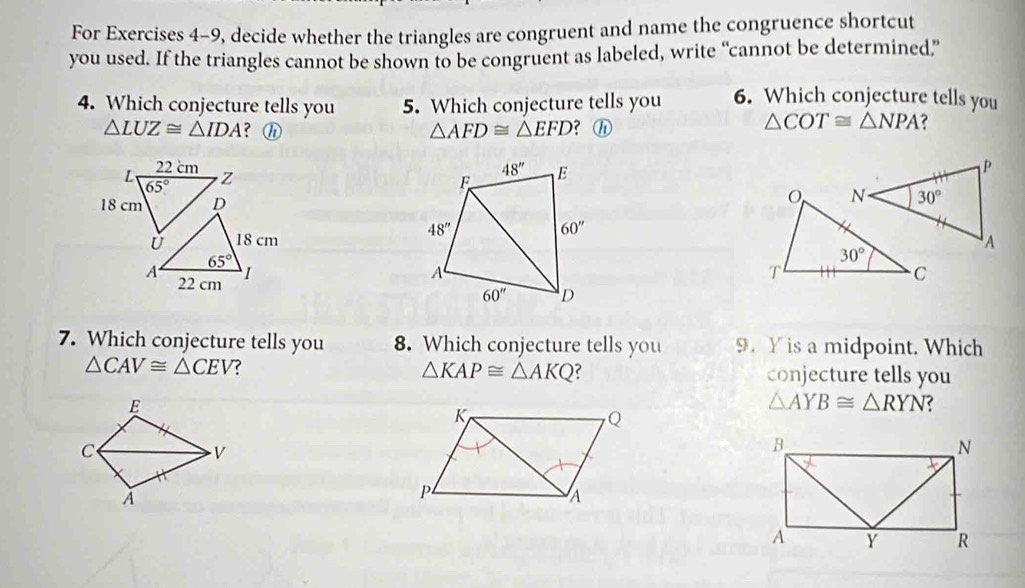 For Exercises 4-9, decide whether the triangles are congruent and name the congruence shortcut
you used. If the triangles cannot be shown to be congruent as labeled, write “cannot be determined”
4. Which conjecture tells you 5. Which conjecture tells you 6. Which conjecture tells you
△ LUZ≌ △ IDA ? h △ AFD≌ △ EFD ?ⓗ
△ COT≌ △ NPA

7. Which conjecture tells you 8. Which conjecture tells you 9. Y is a midpoint. Which
△ CAV≌ △ CEV ?
△ KAP≌ △ AKQ conjecture tells you
△ AYB≌ △ RYN