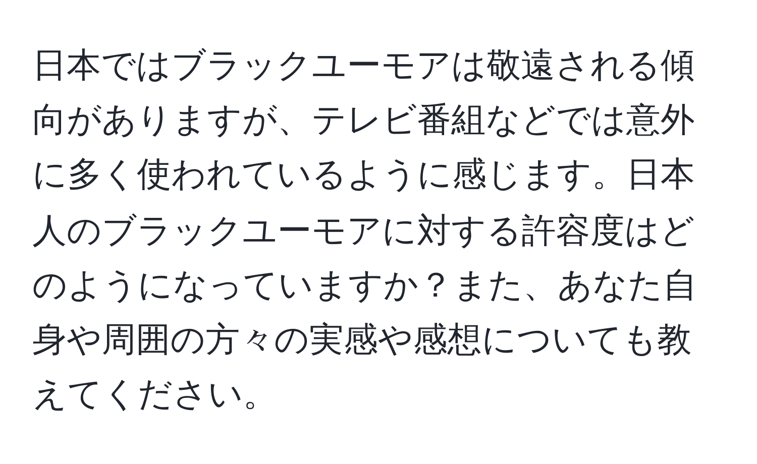 日本ではブラックユーモアは敬遠される傾向がありますが、テレビ番組などでは意外に多く使われているように感じます。日本人のブラックユーモアに対する許容度はどのようになっていますか？また、あなた自身や周囲の方々の実感や感想についても教えてください。