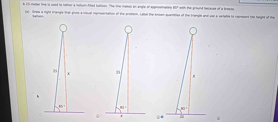 A 25-meter line is used to tether a helium-filled balloon. The line makes an angle of approximately 85° with the ground because of a breeze.
(a) Draw a right triangle that gives a-visual representation of the problem. Label the known quantities of the triangle and use a variable to represent the height of the
balloon.
25
85°
x
①