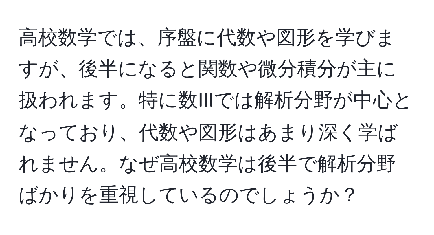 高校数学では、序盤に代数や図形を学びますが、後半になると関数や微分積分が主に扱われます。特に数IIIでは解析分野が中心となっており、代数や図形はあまり深く学ばれません。なぜ高校数学は後半で解析分野ばかりを重視しているのでしょうか？