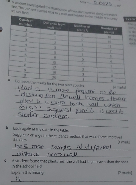 Areax = mv^2
10 A student investigated the distribution of two plant species alon 
school field. 
line.The transect started next to a wm
ms 
C 
d/ de 
ing 
ch 
_ 
ant species. [4 marks] 
_ 
_ 
_ 
_ 
_ 
b Look again at the data in the table. 
Suggest a change to the student's method that would have improved 
the data. [1 mark] 
_ 
_ 
€ A student found that plants near the wall had larger leaves than the ones 
in the school field. 
Explain this finding. [2 marks] 
_