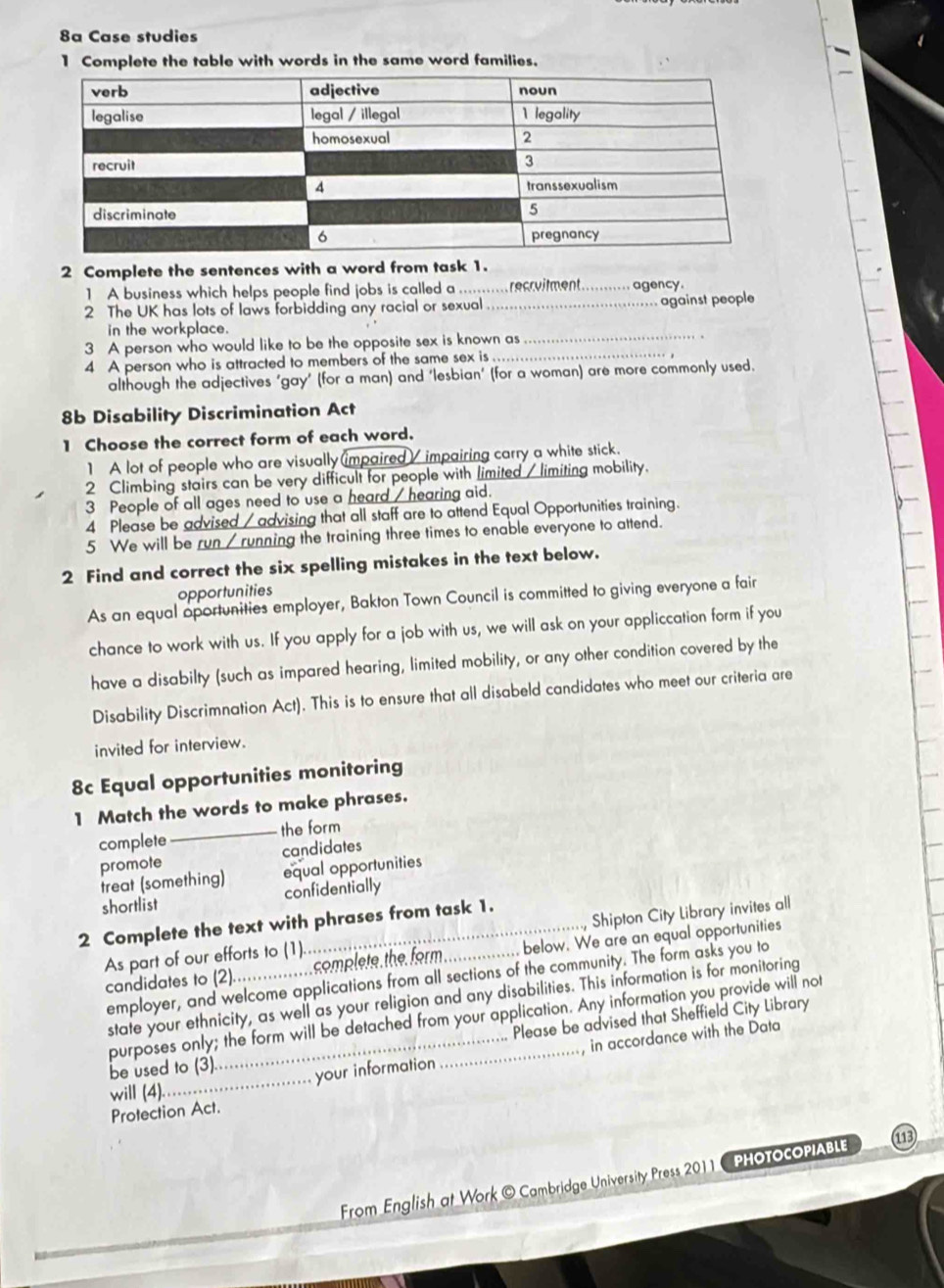 8a Case studies
1 Complete the table with words in the same word families.
2 Complete the sentences with a word from task 1.
1 A business which helps people find jobs is called a .... recrvilment_  agency.
2 The UK has lots of laws forbidding any racial or sexual _ against people
in the workplace.
3 A person who would like to be the opposite sex is known as
_
4 A person who is attracted to members of the same sex is_
although the adjectives ‘gay’ (for a man) and ‘lesbian’ (for a woman) are more commonly used.
8b Disability Discrimination Act
1 Choose the correct form of each word.
1 A lot of people who are visually impaired / impairing carry a white stick.
2 Climbing stairs can be very difficult for people with limited / limiting mobility.
3 People of all ages need to use a heard / hearing aid.
4 Please be advised / advising that all staff are to attend Equal Opportunities training.
5 We will be run / running the training three times to enable everyone to attend.
2 Find and correct the six spelling mistakes in the text below.
opportunities
As an equal oportunities employer, Bakton Town Council is committed to giving everyone a fair
chance to work with us. If you apply for a job with us, we will ask on your appliccation form if you
have a disabilty (such as impared hearing, limited mobility, or any other condition covered by the
Disability Discrimnation Act). This is to ensure that all disabeld candidates who meet our criteria are
invited for interview.
8c Equal opportunities monitoring
1 Match the words to make phrases.
complete_ the form
promote candidates
treat (something) equal opportunities
shortlist confidentially
2 Complete the text with phrases from task 1.
As part of our efforts to (1).. _Shipton City Library invites all
candidates to (2)._ complete the form. below. We are an equal opportunities
employer, and welcome applications from all sections of the community. The form asks you to
state your ethnicity, as well as your religion and any disabilities. This information is for monitoring
purposes only; the form will be detached from your application. Any information you provide will not
Please be advised that Sheffield City Library
be used to (3).
your information , in accordance with the Data
will (4).
_
Protection Act.
From English at Work © Cambridge University Press 2011 - PHOTOCOPIABLE 113