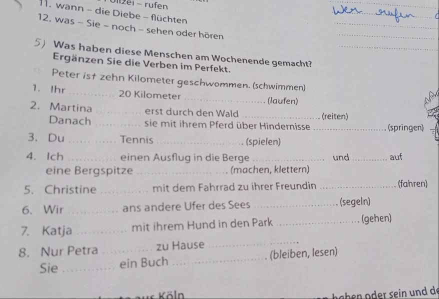 Olizei - rufen 
_ 
11. wann - die Diebe - flüchten 
_ 
_ 
12. was - Sie - noch - sehen oder hören 
_ 
5) Was haben diese Menschen am Wochenende gemacht?_ 
Ergänzen Sie die Verben im Perfekt. 
Peter is† zehn Kilometer geschwommen. (schwimmen) 
_ 
1. Ihr _ 20 Kilometer
(laufen) 
2. Martina _erst durch den Wald_ 
(reiten) 
Danach _sie mit ihrem Pferd über Hindernisse _(springen) 
3. Du _Tennis _(spielen) 
4. Ich _einen Ausflug in die Berge _und _auf 
eine Bergspitze _(machen, klettern) 
5. Christine _mit dem Fahrrad zu ihrer Freundin _(fahren) 
6. Wir _ans andere Ufer des Sees _(segeln) 
_ 
7. Katja _mit ihrem Hund in den Park _(gehen) 
8. Nur Petra _zu Hause 
Sie _ein Buch _(bleiben, lesen) 
Köln 
a h n o r sein n d de